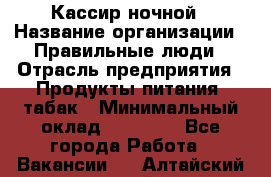 Кассир ночной › Название организации ­ Правильные люди › Отрасль предприятия ­ Продукты питания, табак › Минимальный оклад ­ 32 000 - Все города Работа » Вакансии   . Алтайский край